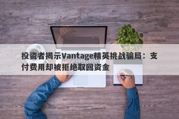 投资者揭示Vantage精英挑战骗局：支付费用却被拒绝取回资金