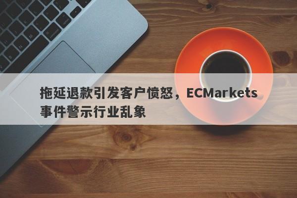 拖延退款引发客户愤怒，ECMarkets事件警示行业乱象