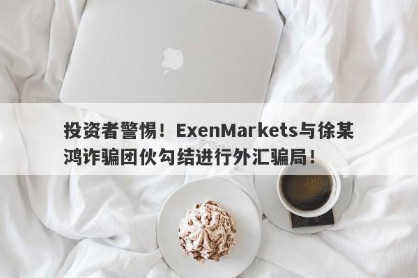 投资者警惕！ExenMarkets与徐某鸿诈骗团伙勾结进行外汇骗局！