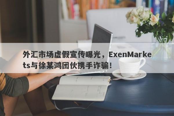 外汇市场虚假宣传曝光，ExenMarkets与徐某鸿团伙携手诈骗！