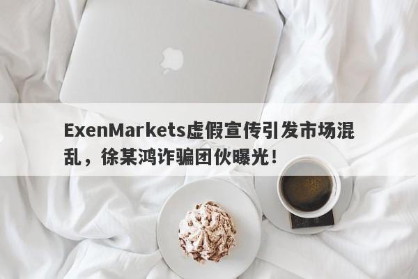 ExenMarkets虚假宣传引发市场混乱，徐某鸿诈骗团伙曝光！