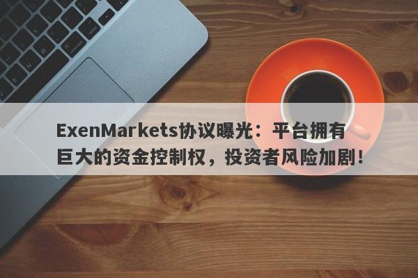 ExenMarkets协议曝光：平台拥有巨大的资金控制权，投资者风险加剧！