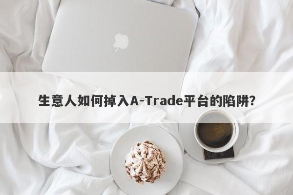 生意人如何掉入A-Trade平台的陷阱？