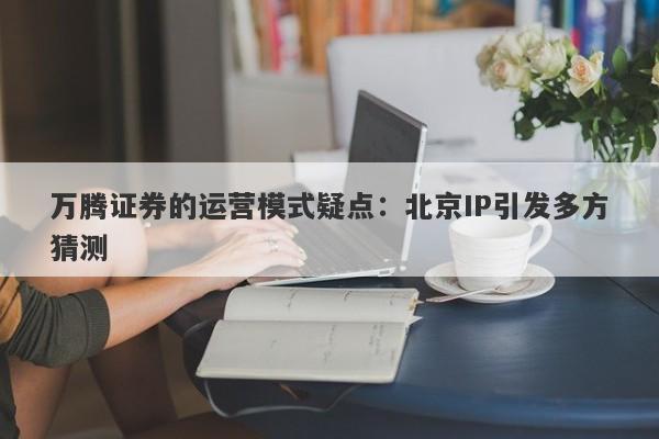 万腾证券的运营模式疑点：北京IP引发多方猜测